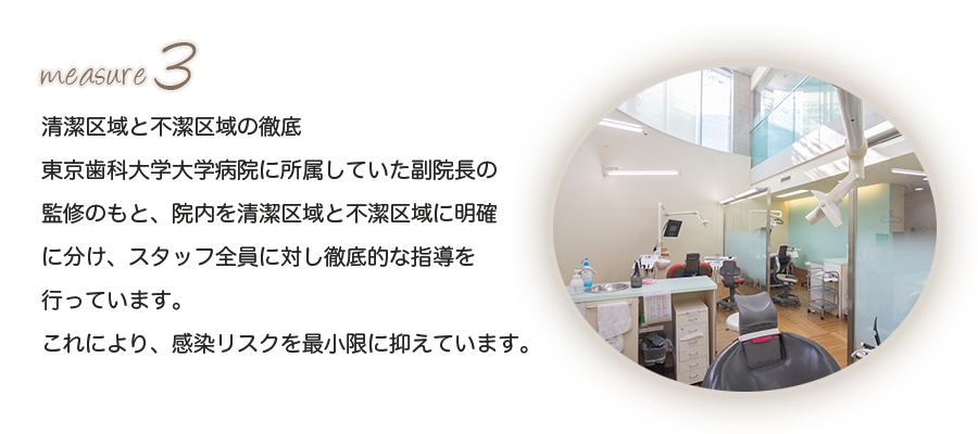 清潔区域と不潔区域の徹底東京歯科大学大学病院に所属していた副院長の監修のもと、院内を清潔区域と不潔区域に明確に分け、スタッフ全員に対し徹底的な指導を行っています。これにより、感染リスクを最小限に抑えています。 